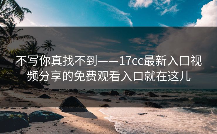 不写你真找不到——17cc最新入口视频分享的免费观看入口就在这儿