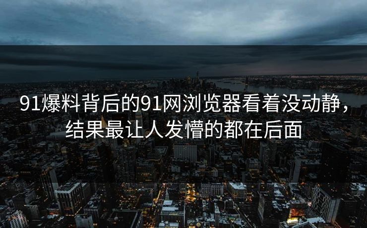 91爆料背后的91网浏览器看着没动静，结果最让人发懵的都在后面  第1张